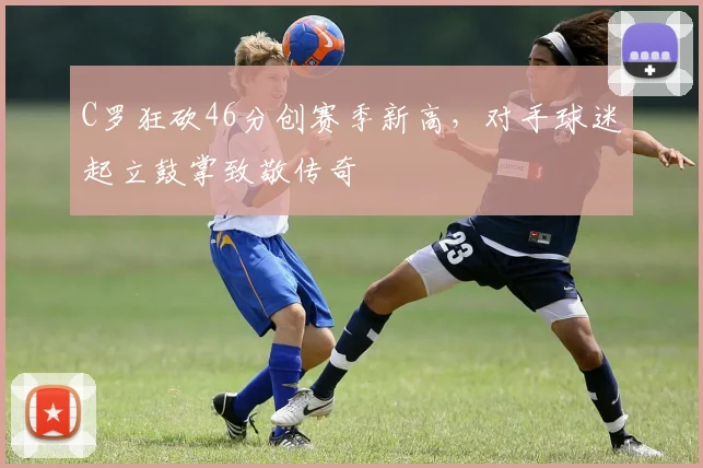C罗狂砍46分创赛季新高,对手球迷起立鼓掌致敬传奇