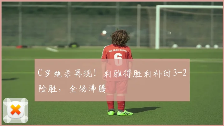 C罗绝杀再现!利雅得胜利补时3-2险胜,全场沸腾