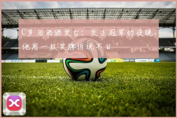 C罗泪洒颁奖台:失去冠军的夜晚,他用一枚奖牌诉说不甘