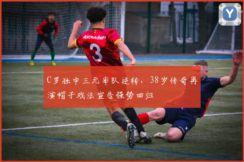 C罗独中三元率队逆转,38岁传奇再演帽子戏法宣告强势回归